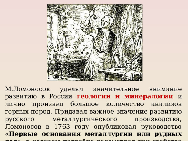М.Ломоносов уделял значительное внимание развитию в России геологии и минералогии и лично произвел большое количество анализов горных пород. Придавая важное значение развитию русского металлургического производства, Ломоносов в 1763 году опубликовал руководство «Первые основания металлургии или рудных дел» , в котором подробно рассмотрел как свойства различных металлов. 