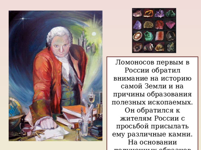 Ломоносов первым в России обратил внимание на историю самой Земли и на причины образования полезных ископаемых. Он обратился к жителям России с просьбой присылать ему различные камни. На основании полученных образцов Михаил Васильевич составил каталог минералов России. 