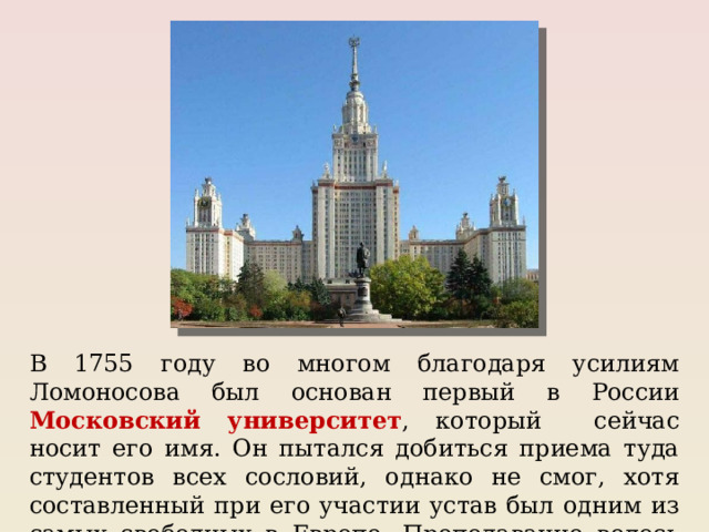 В 1755 году во многом благодаря усилиям Ломоносова был основан первый в России Московский университет , который сейчас носит его имя. Он пытался добиться приема туда студентов всех сословий, однако не смог, хотя составленный при его участии устав был одним из самых свободных в Европе. Преподавание велось на русском языке. 