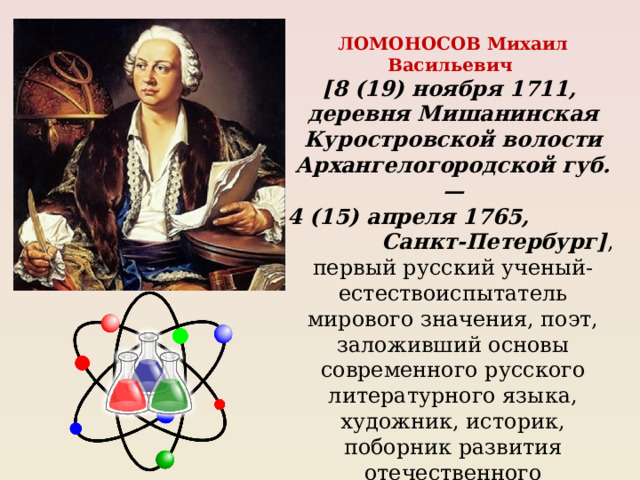 ЛОМОНОСОВ Михаил Васильевич [8 (19) ноября 1711, деревня Мишанинская Куростровской волости Архангелогородской губ. — 4 (15) апреля 1765, Санкт-Петербург] , первый русский ученый-естествоиспытатель мирового значения, поэт, заложивший основы современного русского литературного языка, художник, историк, поборник развития отечественного просвещения, науки и экономики. 