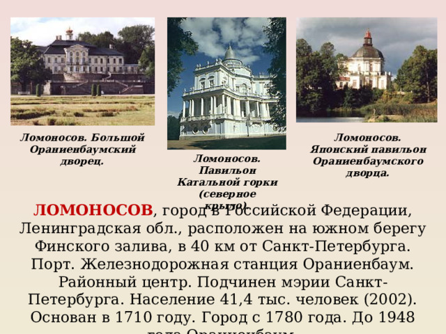 Ломоносов. Большой Ораниенбаумский дворец. Ломоносов. Японский павильон Ораниенбаумского дворца. Ломоносов. Павильон Катальной горки (северное крыло). ЛОМОНОСОВ , город в Российской Федерации, Ленинградская обл., расположен на южном берегу Финского залива, в 40 км от Санкт-Петербурга. Порт. Железнодорожная станция Ораниенбаум. Районный центр. Подчинен мэрии Санкт-Петербурга. Население 41,4 тыс. человек (2002). Основан в 1710 году. Город с 1780 года. До 1948 года Ораниенбаум. 