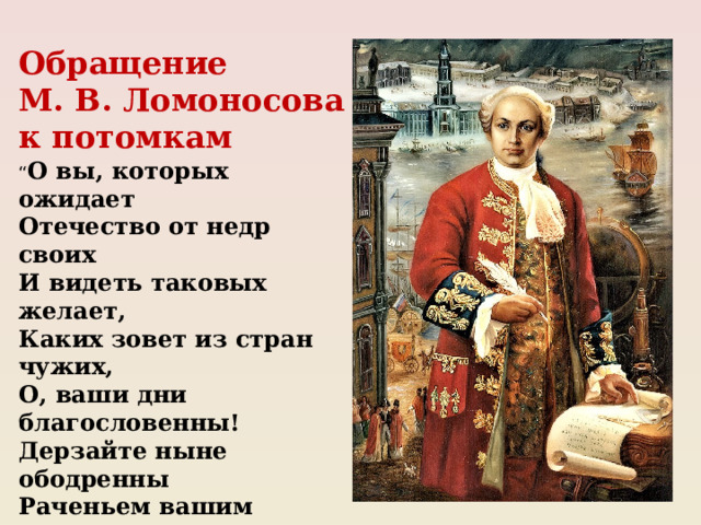 Обращение М. В. Ломоносова к потомкам “ О вы, которых ожидает Отечество от недр своих И видеть таковых желает, Каких зовет из стран чужих, О, ваши дни благословенны! Дерзайте ныне ободренны Раченьем вашим показать, Что может собственных Платонов И быстрых разумом Невтонов Российская земля рождать”.  