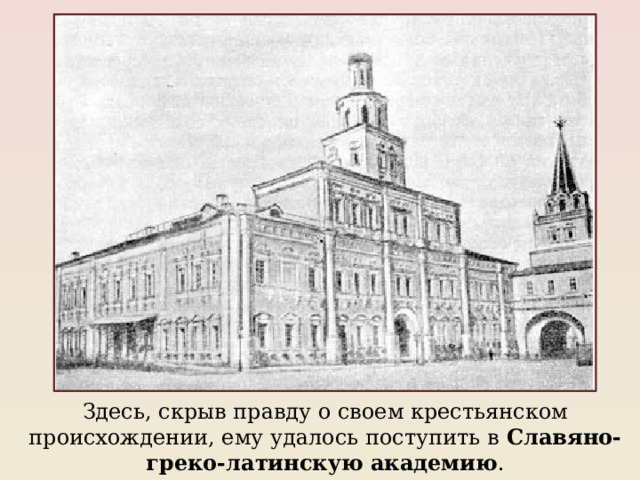 Здесь, скрыв правду о своем крестьянском происхождении, ему удалось поступить в Славяно-греко-латинскую академию . 