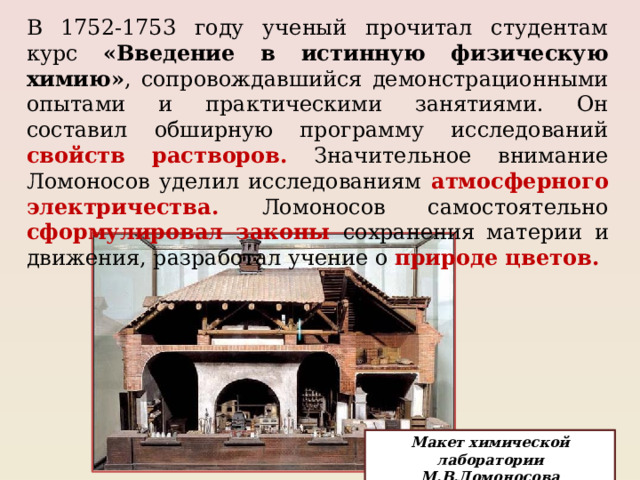 В 1752-1753 году ученый прочитал студентам курс «Введение в истинную физическую химию» , сопровождавшийся демонстрационными опытами и практическими занятиями. Он составил обширную программу исследований свойств растворов.  Значительное внимание Ломоносов уделил исследованиям атмосферного электричества. Ломоносов самостоятельно сформулировал законы сохранения материи и движения, разработал учение о природе цветов. Макет химической лаборатории М.В.Ломоносова 