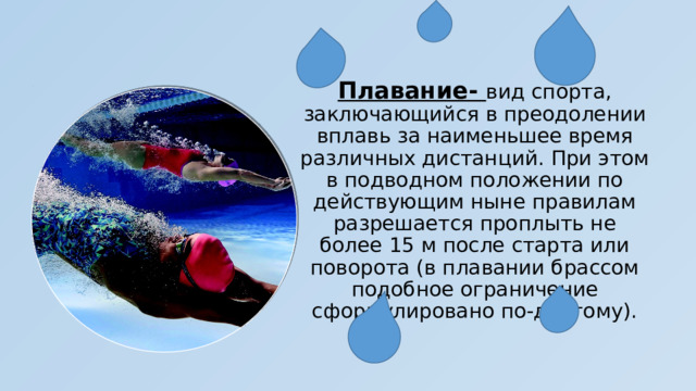 Плавание- вид спорта, заключающийся в преодолении вплавь за наименьшее время различных дистанций. При этом в подводном положении по действующим ныне правилам разрешается проплыть не более 15 м после старта или поворота (в плавании брассом подобное ограничение сформулировано по-другому). 
