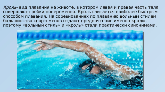 Кроль - вид плавания на животе, в котором левая и правая часть тела совершают гребки попеременно. Кроль считается наиболее быстрым способом плавания. На соревнованиях по плаванию вольным стилем большинство спортсменов отдают предпочтение именно кролю, поэтому «вольный стиль» и «кроль» стали практически синонимами. 