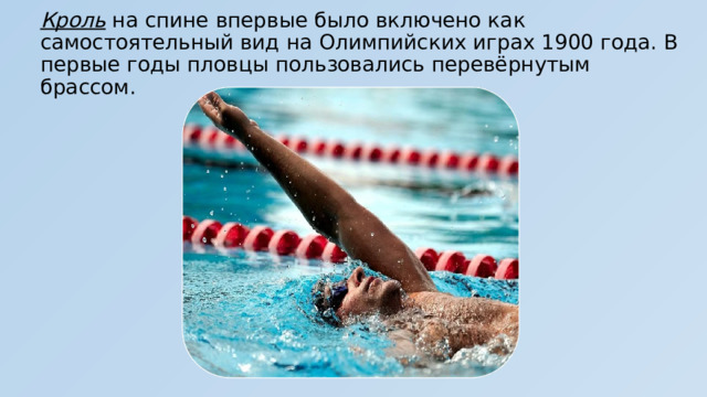 Кроль на спине впервые было включено как самостоятельный вид на Олимпийских играх 1900 года. В первые годы пловцы пользовались перевёрнутым брассом. 