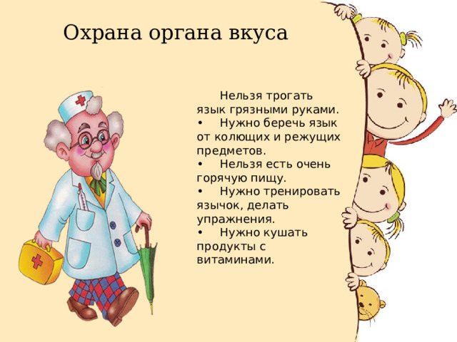 Охрана органа вкуса  Нельзя трогать язык грязными руками. •  Нужно беречь язык от колющих и режущих предметов. •  Нельзя есть очень горячую пищу. •  Нужно тренировать язычок, делать упражнения. •  Нужно кушать продукты с витаминами. 