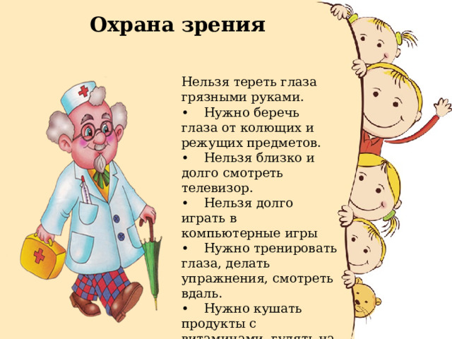 Охрана зрения Нельзя тереть глаза грязными руками. •  Нужно беречь глаза от колющих и режущих предметов. •  Нельзя близко и долго смотреть телевизор. •  Нельзя долго играть в компьютерные игры •  Нужно тренировать глаза, делать упражнения, смотреть вдаль. •  Нужно кушать продукты с витаминами, гулять на свежем воздухе. 