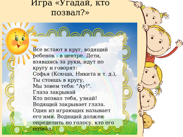 Игра «Угадай, кто позвал?»   Все встают в круг, водящий ребенок - в центре. Дети, взявшись за руки, идут по кругу и говорят: Софья (Ксюша, Никита и т. д.), Ты стоишь в кругу, Мы зовем тебя: 