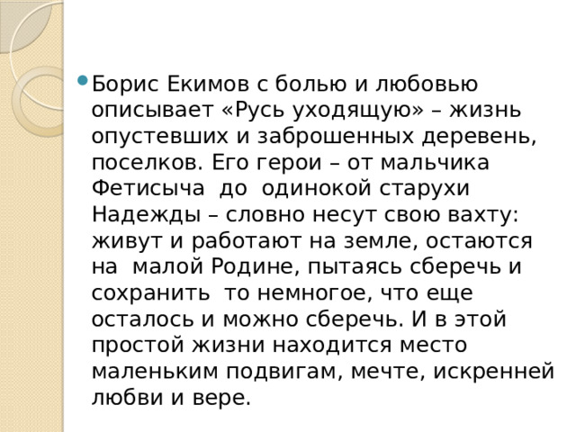 Борис Екимов с болью и любовью описывает «Русь уходящую» – жизнь опустевших и заброшенных деревень, поселков. Его герои – от мальчика Фетисыча до одинокой старухи Надежды – словно несут свою вахту: живут и работают на земле, остаются на малой Родине, пытаясь сберечь и сохранить то немногое, что еще осталось и можно сберечь. И в этой простой жизни находится место маленьким подвигам, мечте, искренней любви и вере. 