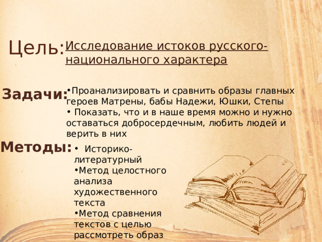Цель: Исследование истоков русского-национального характера Задачи: Проанализировать и сравнить образы главных героев Матрены, бабы Надежи, Юшки, Степы  Показать, что и в наше время можно и нужно оставаться добросердечным, любить людей и верить в них Методы:  Историко-литературный Метод целостного анализа художественного текста Метод сравнения текстов с целью рассмотреть образ главных героев рассказов 