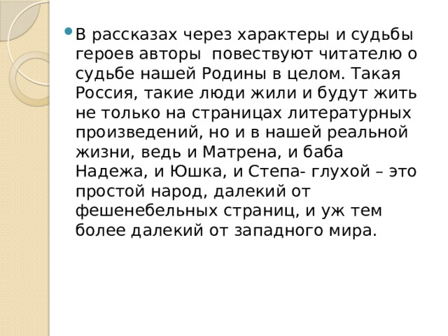 В рассказах через характеры и судьбы героев авторы повествуют читателю о судьбе нашей Родины в целом. Такая Россия, такие люди жили и будут жить не только на страницах литературных произведений, но и в нашей реальной жизни, ведь и Матрена, и баба Надежа, и Юшка, и Степа- глухой – это простой народ, далекий от фешенебельных страниц, и уж тем более далекий от западного мира. 
