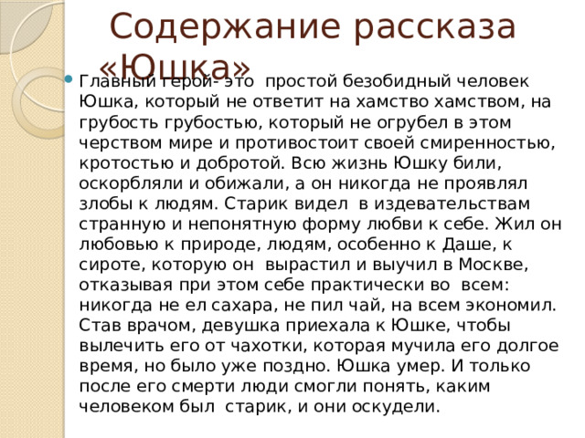  Содержание рассказа «Юшка» Главный герой- это простой безобидный человек Юшка, который не ответит на хамство хамством, на грубость грубостью, который не огрубел в этом черством мире и противостоит своей смиренностью, кротостью и добротой. Всю жизнь Юшку били, оскорбляли и обижали, а он никогда не проявлял злобы к людям. Старик видел в издевательствам странную и непонятную форму любви к себе. Жил он любовью к природе, людям, особенно к Даше, к сироте, которую он вырастил и выучил в Москве, отказывая при этом себе практически во всем: никогда не ел сахара, не пил чай, на всем экономил. Став врачом, девушка приехала к Юшке, чтобы вылечить его от чахотки, которая мучила его долгое время, но было уже поздно. Юшка умер. И только после его смерти люди смогли понять, каким человеком был старик, и они оскудели. 