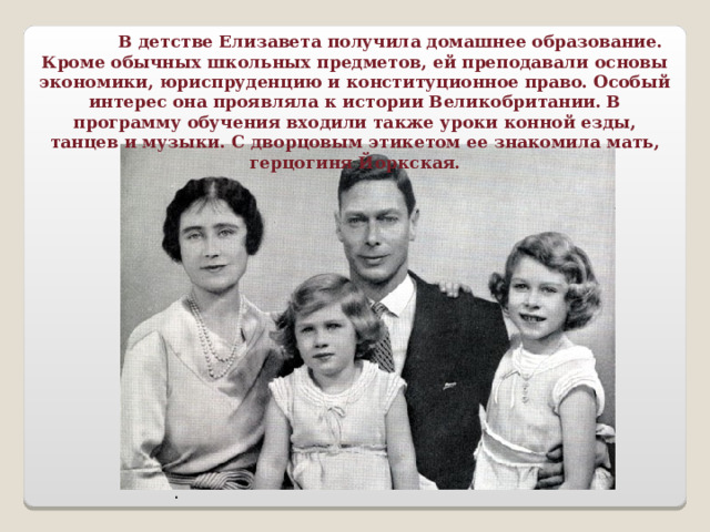  В детстве Елизавета получила домашнее образование. Кроме обычных школьных предметов, ей преподавали основы экономики, юриспруденцию и конституционное право. Особый интерес она проявляла к истории Великобритании. В программу обучения входили также уроки конной езды, танцев и музыки. С дворцовым этикетом ее знакомила мать, герцогиня Йоркская. . 