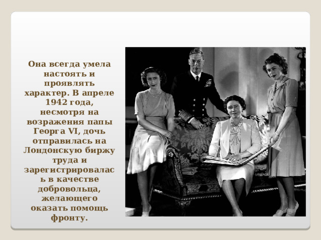 Она всегда умела настоять и проявлять характер. В апреле 1942 года, несмотря на возражения папы Георга VI , дочь отправилась на Лондонскую биржу труда и зарегистрировалась в качестве добровольца, желающего оказать помощь фронту. 