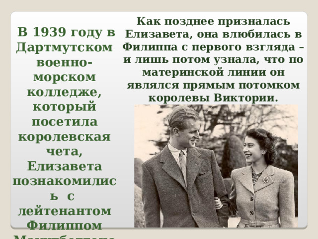 Как позднее призналась Елизавета, она влюбилась в Филиппа с первого взгляда – и лишь потом узнала, что по материнской линии он являлся прямым потомком королевы Виктории.  В 1939 году в Дартмутском военно-морском колледже, который посетила королевская чета, Елизавета познакомились с лейтенантом Филиппом Маунтбеттеном. 