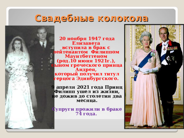 Свадебные колокола 20 ноября 1947 года Елизавета вступила в брак с лейтенантом Филиппом Маунтбеттеном (род.10 июня 1921г.), сыном греческого принца Андрея, который получил титул герцога Эдинбургского. 9 апреля 2021 года Принц Филипп ушел из жизни, не дожив до столетия два месяца. Супруги прожили в браке 74 года.   