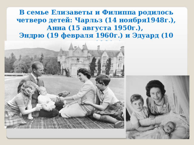 В семье Елизаветы и Филиппа родилось четверо детей: Чарльз (14 ноября1948г.), Анна (15 августа 1950г.), Эндрю (19 февраля 1960г.) и Эдуард (10 марта 1964г.) 