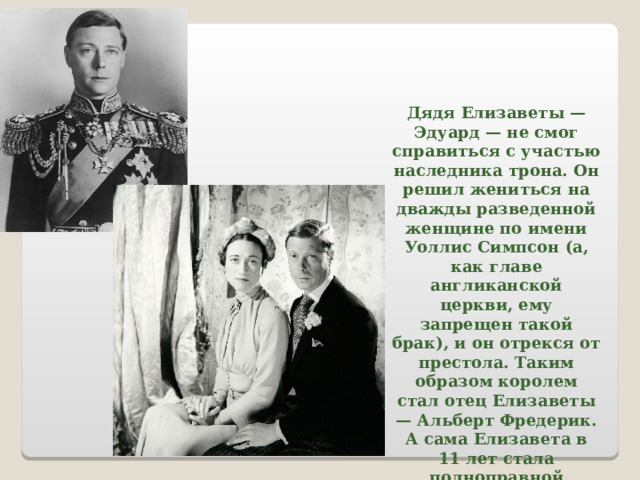 Дядя Елизаветы — Эдуард — не смог справиться с участью наследника трона. Он решил жениться на дважды разведенной женщине по имени Уоллис Симпсон (а, как главе англиканской церкви, ему запрещен такой брак), и он отрекся от престола. Таким образом королем стал отец Елизаветы — Альберт Фредерик. А сама Елизавета в 11 лет стала полноправной наследницей королевского трона. 