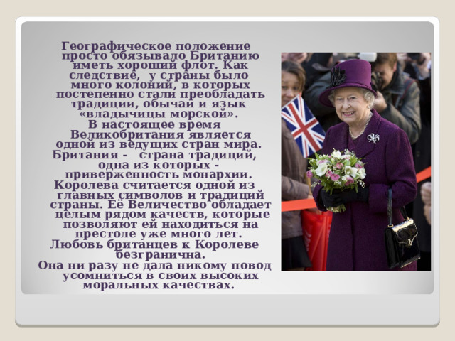  Географическое положение просто обязывало Британию иметь хороший флот. Как следствие, у страны было много колоний, в которых постепенно стали преобладать традиции, обычаи и язык «владычицы морской». В настоящее время Великобритания является одной из ведущих стран мира. Британия - страна традиций, одна из которых - приверженность монархии. Королева считается одной из главных символов и традиций страны. Её Величество обладает целым рядом качеств, которые позволяют ей находиться на престоле уже много лет. Любовь британцев к Королеве безгранична. Она ни разу не дала никому повод усомниться в своих высоких моральных качествах.   
