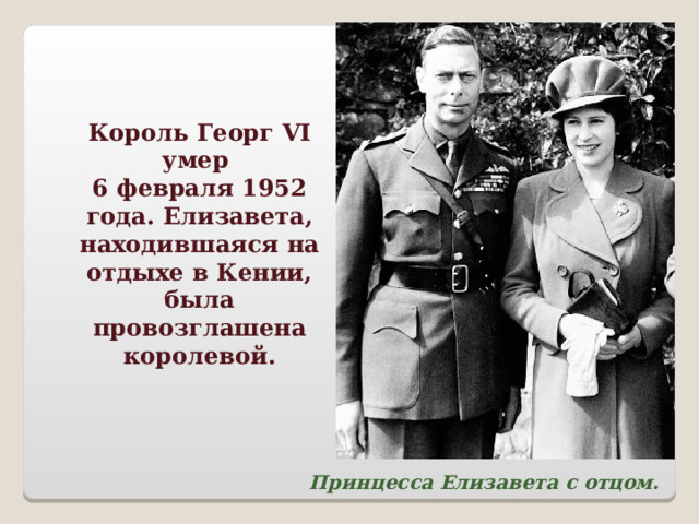 Король Георг VI умер 6 февраля 1952 года. Елизавета, находившаяся на отдыхе в Кении, была провозглашена королевой.  Принцесса Елизавета с отцом. 
