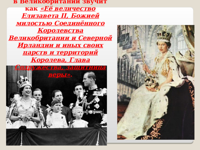 Полный титул Елизаветы II в Великобритании звучит как «Её величество Елизавета II, Божией милостью Соединённого Королевства Великобритании и Северной Ирландии и иных своих царств и территорий Королева, Глава Содружества, защитница веры» . 