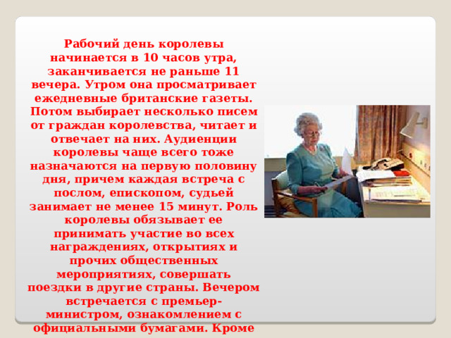 Рабочий день королевы начинается в 10 часов утра, заканчивается не раньше 11 вечера. Утром она просматривает ежедневные британские газеты. Потом выбирает несколько писем от граждан королевства, читает и отвечает на них. Аудиенции королевы чаще всего тоже назначаются на первую половину дня, причем каждая встреча с послом, епископом, судьей занимает не менее 15 минут. Роль королевы обязывает ее принимать участие во всех награждениях, открытиях и прочих общественных мероприятиях, совершать поездки в другие страны. Вечером встречается с премьер-министром, ознакомлением с официальными бумагами. Кроме того, королева часто посещает выставки, театральные представления, концерты, а скачки вообще старается не пропускать. 