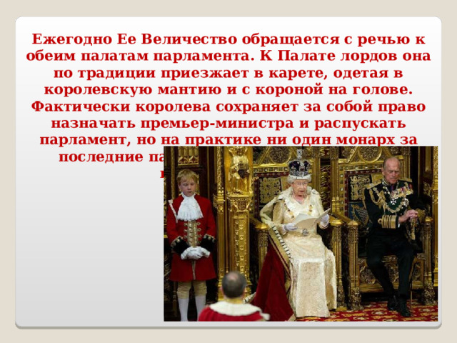 Ежегодно Ее Величество обращается с речью к обеим палатам парламента. К Палате лордов она по традиции приезжает в карете, одетая в королевскую мантию и с короной на голове. Фактически королева сохраняет за собой право назначать премьер-министра и распускать парламент, но на практике ни один монарх за последние пару столетий этим правом не воспользовался.  