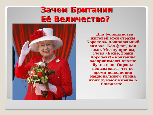  Зачем Британии  Её Величество?  Для большинства жителей этой страны Королева- национальный символ. Как флаг, как гимн. Между прочим, слова «Боже, храни Королеву!» британцы воспринимают вполне буквально. Опросы показывают, что во время исполнения национального гимна люди думают именно о Елизавете. 