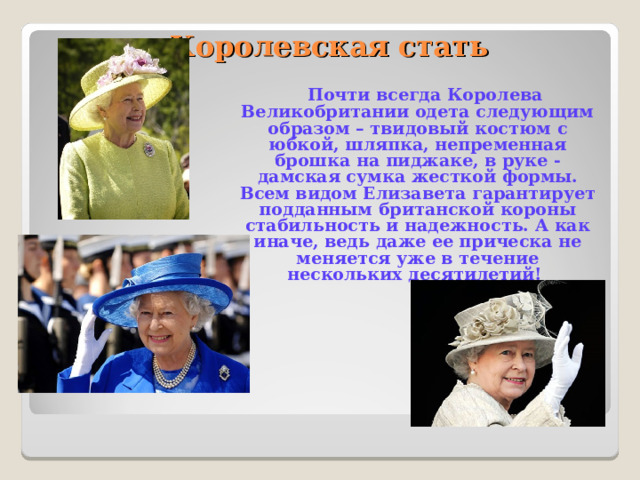     Королевская стать    Почти всегда Королева Великобритании одета следующим образом – твидовый костюм с юбкой, шляпка, непременная брошка на пиджаке, в руке - дамская сумка жесткой формы. Всем видом Елизавета гарантирует подданным британской короны стабильность и надежность. А как иначе, ведь даже ее прическа не меняется уже в течение нескольких десятилетий! 