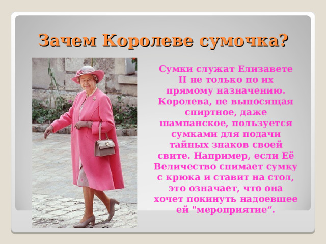 Зачем Королеве сумочка? Сумки служат Елизавете II не только по их прямому назначению. Королева, не выносящая спиртное, даже шампанское, пользуется сумками для подачи тайных знаков своей свите. Например, если Её Величество снимает сумку с крюка и ставит на стол, это означает, что она хочет покинуть надоевшее ей 