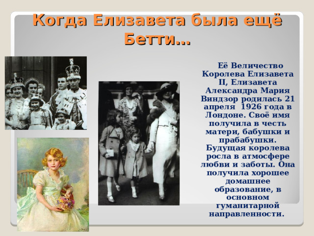 Когда Елизавета была ещё Бетти…  Её Величество Королева Елизавета II, Елизавета Александра Мария Виндзор родилась 21 апреля 1926 года в Лондоне. Своё имя получила в честь матери, бабушки и прабабушки. Будущая королева росла в атмосфере любви и заботы. Она получила хорошее домашнее образование, в основном гуманитарной направленности. 