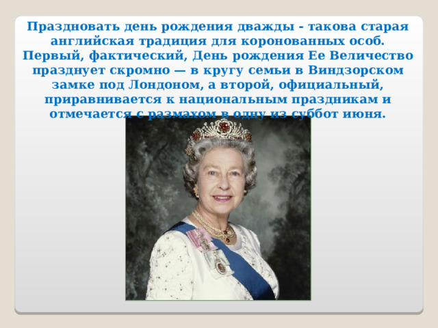 Праздновать день рождения дважды - такова старая английская традиция для коронованных особ. Первый, фактический, День рождения Ее Величество празднует скромно — в кругу семьи в Виндзорском замке под Лондоном, а второй, официальный, приравнивается к национальным праздникам и отмечается с размахом в одну из суббот июня.  