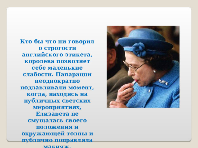 Кто бы что ни говорил о строгости английского этикета, королева позволяет себе маленькие слабости. Папарацци неоднократно подлавливали момент, когда, находясь на публичных светских мероприятиях, Елизавета не смущалась своего положения и окружающей толпы и публично поправляла макияж. 