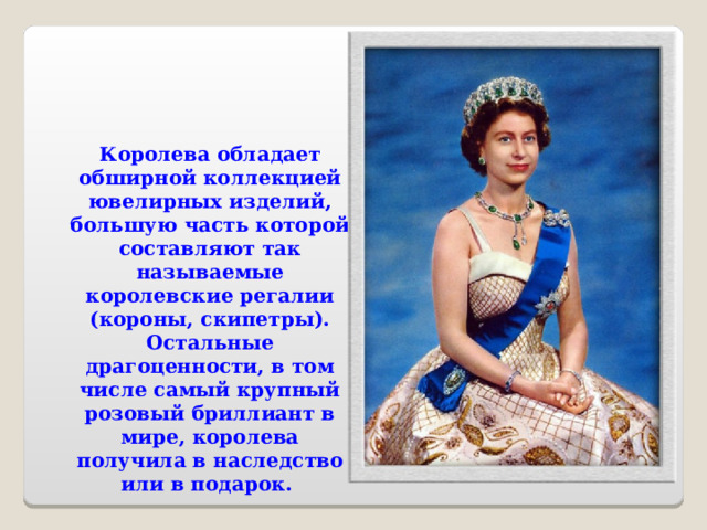     Королева обладает обширной коллекцией ювелирных изделий, большую часть которой составляют так называемые королевские регалии (короны, скипетры). Остальные драгоценности, в том числе самый крупный розовый бриллиант в мире, королева получила в наследство или в подарок. 