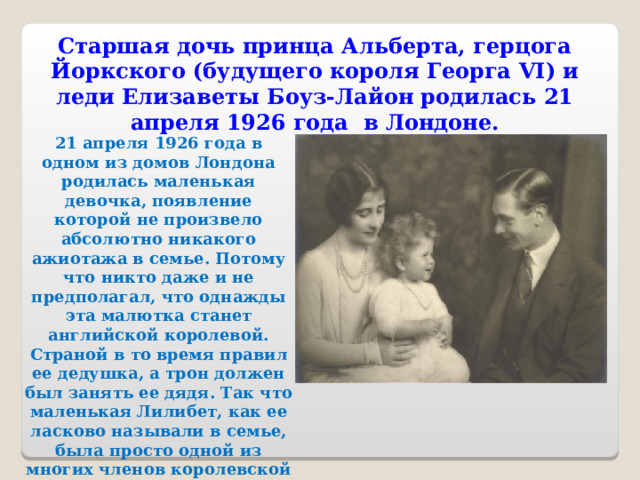 Старшая дочь принца Альберта, герцога Йоркского (будущего короля Георга VI) и леди Елизаветы Боуз-Лайон родилась 21 апреля 1926 года в Лондоне. 21 апреля 1926 года в одном из домов Лондона родилась маленькая девочка, появление которой не произвело абсолютно никакого ажиотажа в семье. Потому что никто даже и не предполагал, что однажды эта малютка станет английской королевой. Страной в то время правил ее дедушка, а трон должен был занять ее дядя. Так что маленькая Лилибет, как ее ласково называли в семье, была просто одной из многих членов королевской семьи. 