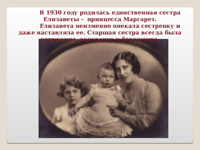  В 1930 году родилась единственная сестра Елизаветы - принцесса Маргарет.  Елизавета неизменно опекала сестренку и даже наставляла ее. Старшая сестра всегда была сдержанна, аккуратна и бережлива. . 