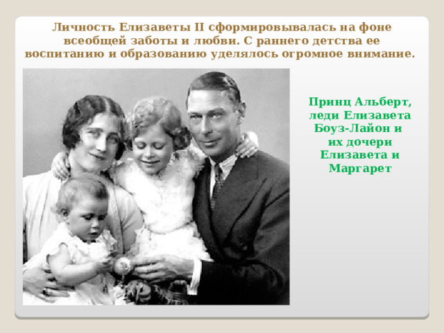 Личность Елизаветы II сформировывалась на фоне всеобщей заботы и любви. С раннего детства ее воспитанию и образованию уделялось огромное внимание.  Принц Альберт, леди Елизавета Боуз-Лайон и их дочери Елизавета и Маргарет 