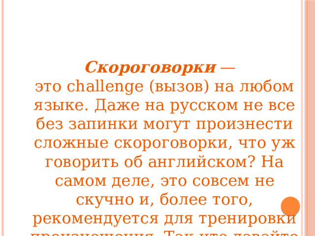 Скороговорки — это challenge (вызов) на любом языке. Даже на русском не все без запинки могут произнести сложные скороговорки, что уж говорить об английском? На самом деле, это совсем не скучно и, более того, рекомендуется для тренировки произношения. Так что давайте разомнем язык и немного повеселимся. 