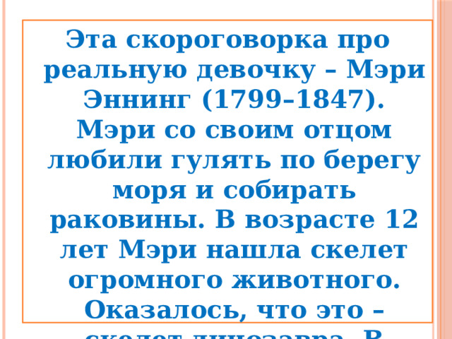 Эта скороговорка про реальную девочку – Мэри Эннинг (1799–1847). Мэри со своим отцом любили гулять по берегу моря и собирать раковины. В возрасте 12 лет Мэри нашла скелет огромного животного. Оказалось, что это – скелет динозавра. В последствии Мэри стала одной из основательниц палеонтологии.  