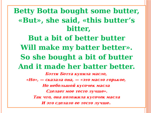 Betty Botta bought some butter, «But», she said, «this butter’s bitter, But a bit of better butter Will make my batter better». So she bought a bit of butter And it made her batter better. Бэтти Ботта купила масло, «Но», — сказала она, — «это масло горькое, Но небольшой кусочек масла Сделает мое тесто лучше». Так что, она положила кусочек масла И это сделало ее тесто лучше .  
