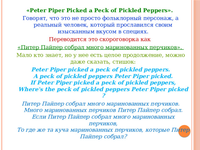 «Peter Piper Picked a Peck of Pickled Peppers».  Говорят, что это не просто фольклорный персонаж, а реальный человек, который прославился своим изысканным вкусом в специях. Переводится это скороговорка как «Питер Пайпер собрал много маринованных перчиков». Мало кто знает, но у нее есть целое продолжение, можно даже сказать, стишок: Peter Piper picked a peck of pickled peppers.  A peck of pickled peppers Peter Piper picked.  If Peter Piper picked a peck of pickled peppers,  Where's the peck of pickled peppers Peter Piper picked? Питер Пайпер собрал много маринованных перчиков.  Много маринованных перчиков Питер Пайпер собрал.  Если Питер Пайпер собрал много маринованных перчиков,  То где же та куча маринованных перчиков, которые Питер Пайпер собрал? 