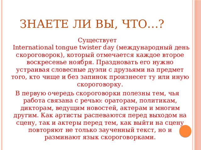 ЗНАЕТЕ ЛИ ВЫ, ЧТО…? Существует  International tongue twister day (международный день скороговорок), который отмечается каждое второе воскресенье ноября. Праздновать его нужно устраивая словесные дуэли с друзьями на предмет того, кто чище и без запинок произнесет ту или иную скороговорку. В первую очередь скороговорки полезны тем, чья работа связана с речью: ораторам, политикам, дикторам, ведущим новостей, актерам и многим другим. Как артисты распеваются перед выходом на сцену, так и актеры перед тем, как выйти на сцену повторяют не только заученный текст, но и разминают язык скороговорками. 
