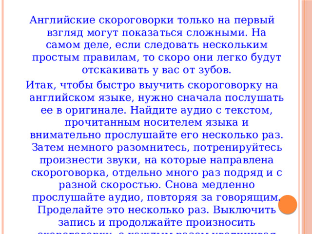 Английские скороговорки только на первый взгляд могут показаться сложными. На самом деле, если следовать нескольким простым правилам, то скоро они легко будут отскакивать у вас от зубов. Итак, чтобы быстро выучить скороговорку на английском языке, нужно сначала послушать ее в оригинале. Найдите аудио с текстом, прочитанным носителем языка и внимательно прослушайте его несколько раз. Затем немного разомнитесь, потренируйтесь произнести звуки, на которые направлена скороговорка, отдельно много раз подряд и с разной скоростью. Снова медленно прослушайте аудио, повторяя за говорящим. Проделайте это несколько раз. Выключить запись и продолжайте произносить скороговорку, с каждым разом увеличивая темп речи. Ну и тренируйтесь до тех пор, пока не перестанете сбиваться на другие звуки, а все слова будут четко различимы на слух. 