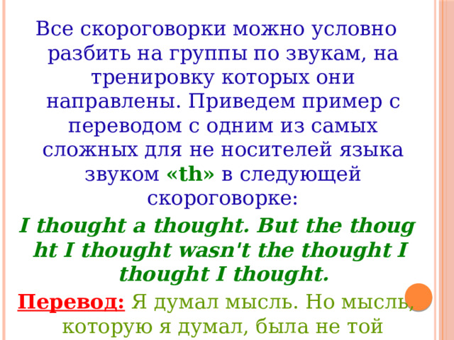 Все скороговорки можно условно разбить на группы по звукам, на тренировку которых они направлены. Приведем пример с переводом с одним из самых сложных для не носителей языка звуком «th» в следующей скороговорке: I thought a thought. But the thought I thought wasn't the thought I thought I thought. Перевод:  Я думал мысль. Но мысль, которую я думал, была не той мыслью, о которой я думаю, что я думал. 