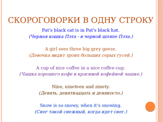 СКОРОГОВОРКИ В ОДНУ СТРОКУ Pat’s black cat is in Pat’s black hat. (Черная кошка Пэта - в черной шляпе Пэта.)   A girl sees three big grey geese. (Девочка видит троих больших серых гусей.)   A cup of nice coffee in a nice coffee-cup. (Чашка хорошего кофе в красивой кофейной чашке.)   Nine, nineteen and ninety. (Девять, девятнадцать и девяносто.)   Snow is so snowy, when it’s snowing. (Снег такой снежный, когда идет снег.) 