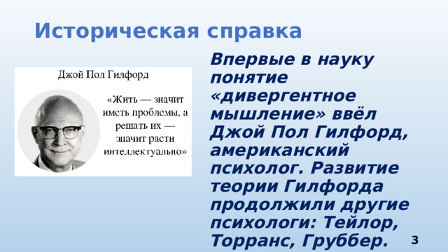 Историческая справка Впервые в науку понятие «дивергентное мышление» ввёл Джой Пол Гилфорд, американский психолог. Развитие теории Гилфорда продолжили другие психологи: Тейлор, Торранс, Груббер.  3 
