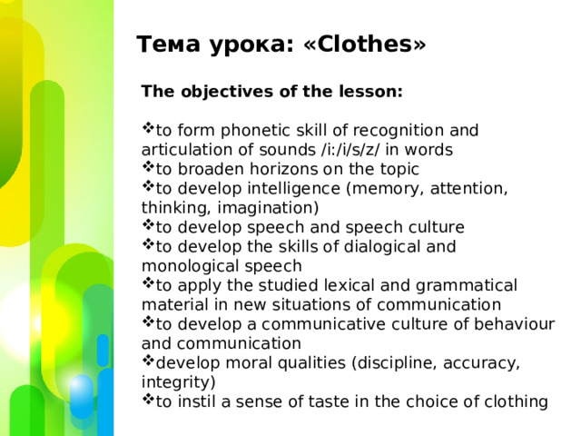 Тема урока: «С lothes » The objectives of the lesson: to form phonetic skill of recognition and articulation of sounds /i:/i/s/z/ in words to broaden horizons on the topic to develop intelligence (memory, attention, thinking, imagination) to develop speech and speech culture to develop the skills of dialogical and monological speech to apply the studied lexical and grammatical material in new situations of communication to develop a communicative culture of behaviour and communication develop moral qualities (discipline, accuracy, integrity) to instil a sense of taste in the choice of clothing  