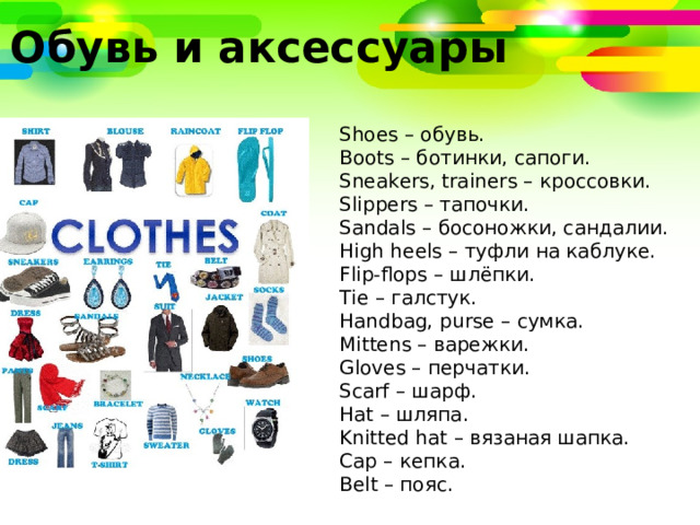 Обувь и аксессуары Shoes – обувь. Boots – ботинки, сапоги. Sneakers, trainers – кроссовки. Slippers – тапочки. Sandals – босоножки, сандалии. High heels – туфли на каблуке. Flip-flops – шлёпки. Tie – галстук. Handbag, purse – сумка. Mittens – варежки. Gloves – перчатки. Scarf – шарф. Hat – шляпа. Knitted hat – вязаная шапка. Cap – кепка. Belt – пояс. 
